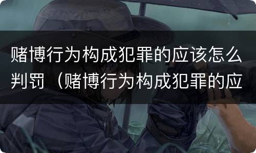 赌博行为构成犯罪的应该怎么判罚（赌博行为构成犯罪的应该怎么判罚呢）
