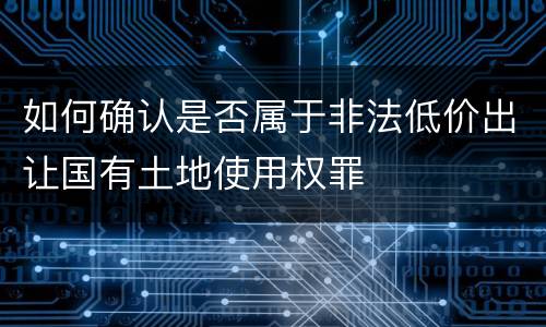 如何确认是否属于非法低价出让国有土地使用权罪