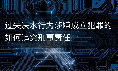 过失决水行为涉嫌成立犯罪的如何追究刑事责任
