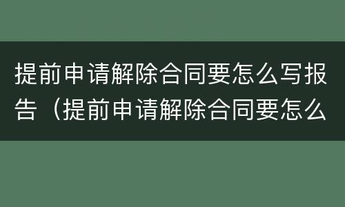 提前申请解除合同要怎么写报告（提前申请解除合同要怎么写报告呢）