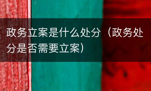 政务立案是什么处分（政务处分是否需要立案）