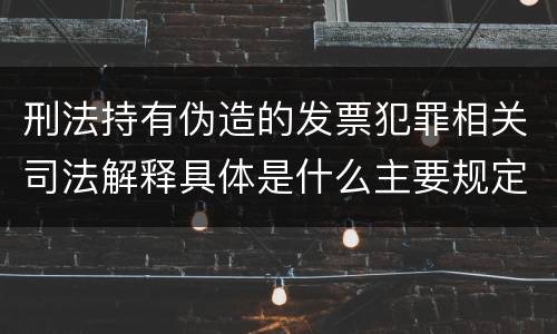 刑法持有伪造的发票犯罪相关司法解释具体是什么主要规定
