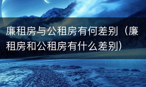 廉租房与公租房有何差别（廉租房和公租房有什么差别）