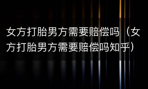 女方打胎男方需要赔偿吗（女方打胎男方需要赔偿吗知乎）