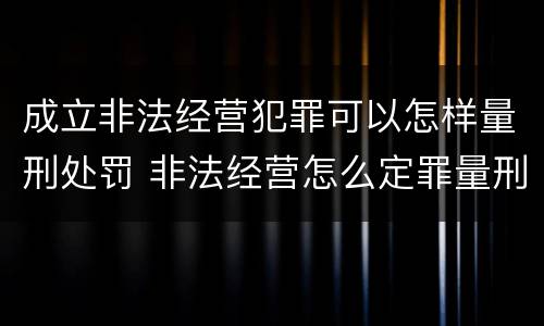 成立非法经营犯罪可以怎样量刑处罚 非法经营怎么定罪量刑