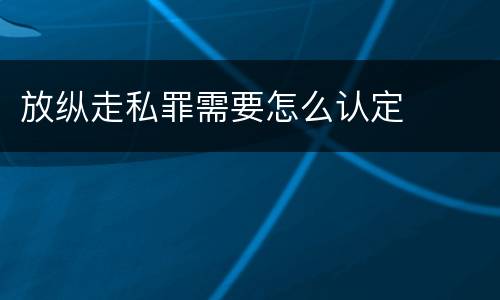 放纵走私罪需要怎么认定