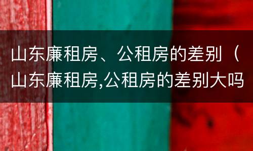 山东廉租房、公租房的差别（山东廉租房,公租房的差别大吗）