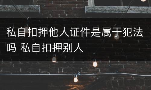私自扣押他人证件是属于犯法吗 私自扣押别人