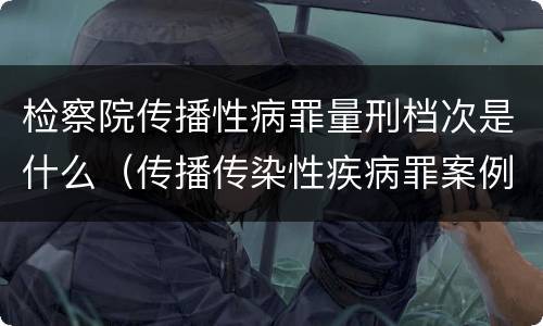 检察院传播性病罪量刑档次是什么（传播传染性疾病罪案例）