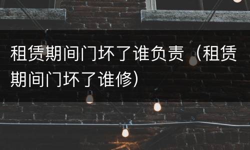 租赁期间门坏了谁负责（租赁期间门坏了谁修）