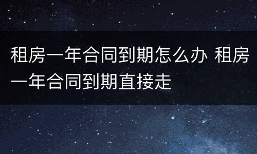租房一年合同到期怎么办 租房一年合同到期直接走