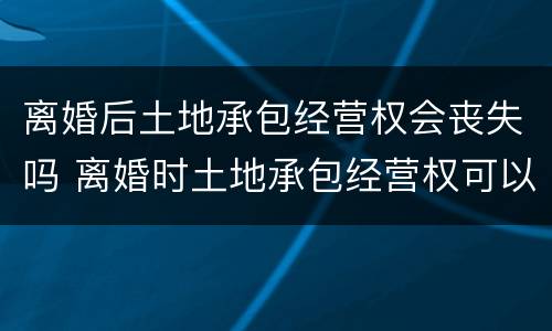 离婚后土地承包经营权会丧失吗 离婚时土地承包经营权可以分割吗