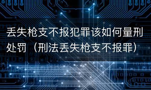丢失枪支不报犯罪该如何量刑处罚（刑法丢失枪支不报罪）