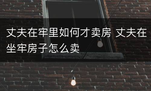 丈夫在牢里如何才卖房 丈夫在坐牢房子怎么卖