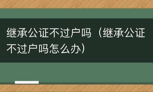 继承公证不过户吗（继承公证不过户吗怎么办）