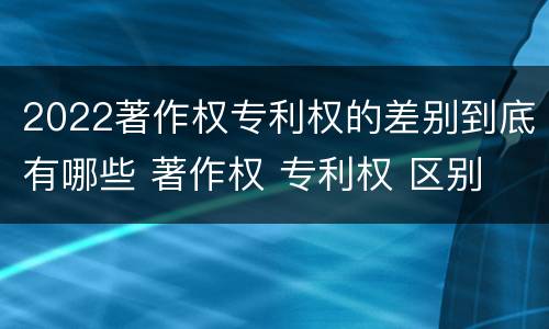 2022著作权专利权的差别到底有哪些 著作权 专利权 区别