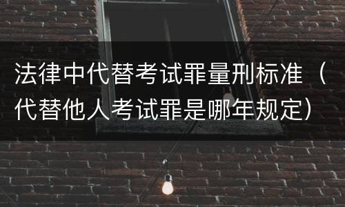法律中代替考试罪量刑标准（代替他人考试罪是哪年规定）