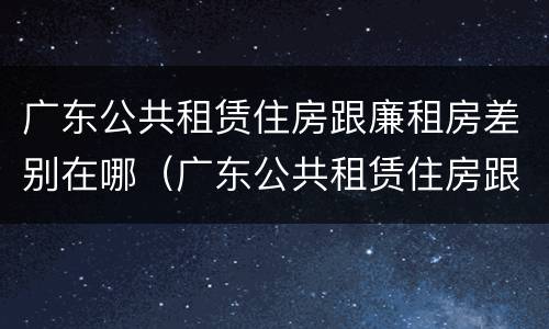 广东公共租赁住房跟廉租房差别在哪（广东公共租赁住房跟廉租房差别在哪儿）