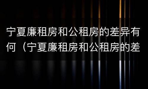 宁夏廉租房和公租房的差异有何（宁夏廉租房和公租房的差异有何区别）