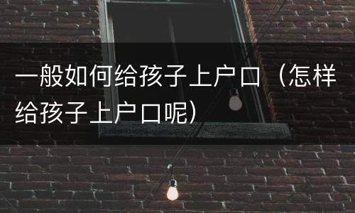 一般如何给孩子上户口（怎样给孩子上户口呢）