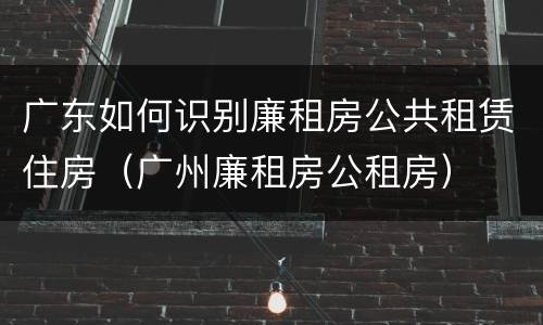 广东如何识别廉租房公共租赁住房（广州廉租房公租房）