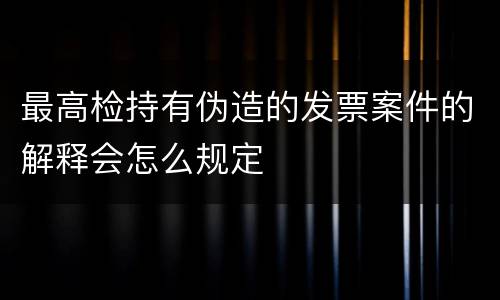 最高检持有伪造的发票案件的解释会怎么规定
