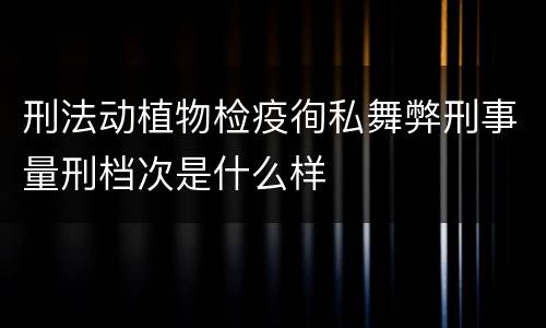 刑法动植物检疫徇私舞弊刑事量刑档次是什么样