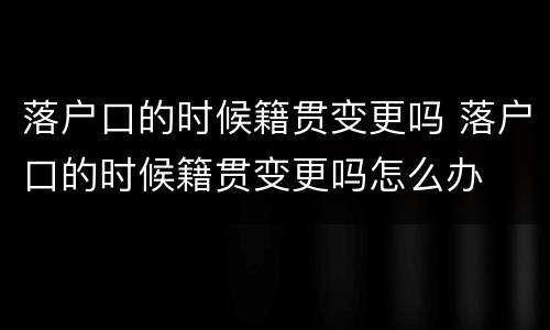 落户口的时候籍贯变更吗 落户口的时候籍贯变更吗怎么办