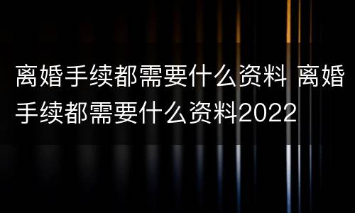 离婚手续都需要什么资料 离婚手续都需要什么资料2022