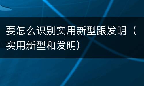 要怎么识别实用新型跟发明（实用新型和发明）