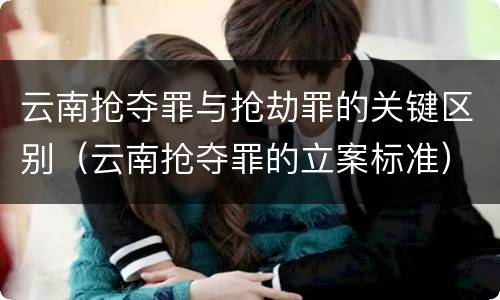 云南抢夺罪与抢劫罪的关键区别（云南抢夺罪的立案标准）