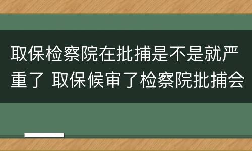 取保检察院在批捕是不是就严重了 取保候审了检察院批捕会收押吗?