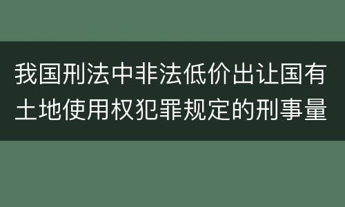 我国刑法中非法低价出让国有土地使用权犯罪规定的刑事量刑幅度有哪些