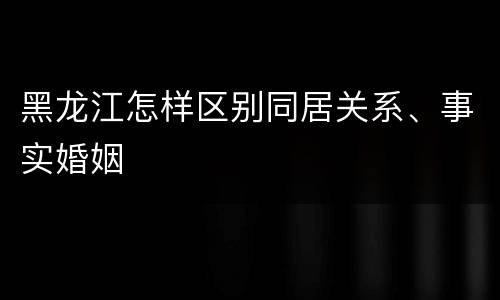 黑龙江怎样区别同居关系、事实婚姻