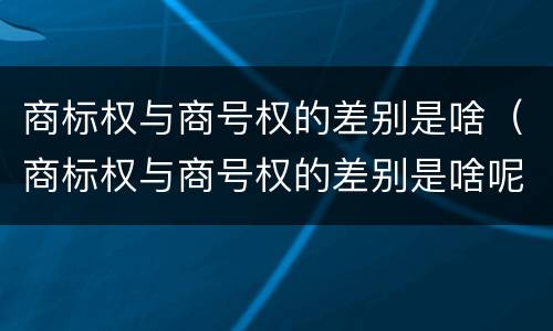 商标权与商号权的差别是啥（商标权与商号权的差别是啥呢）