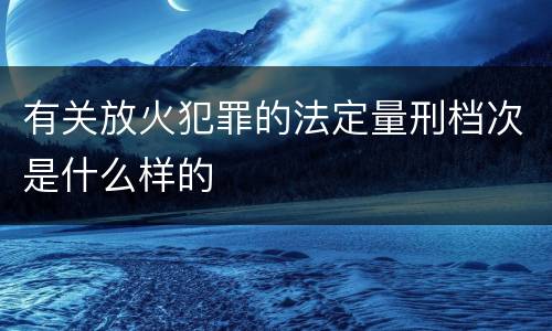 有关放火犯罪的法定量刑档次是什么样的