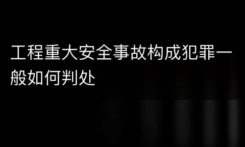 工程重大安全事故构成犯罪一般如何判处