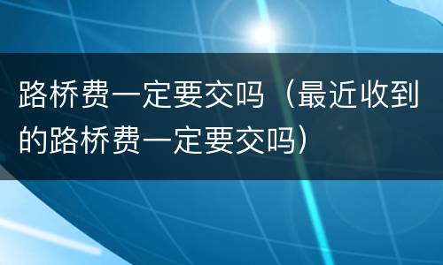 路桥费一定要交吗（最近收到的路桥费一定要交吗）