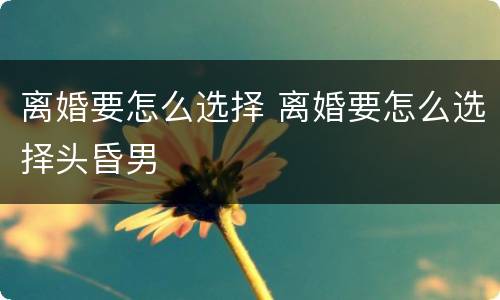 离婚要怎么选择 离婚要怎么选择头昏男