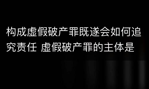 构成虚假破产罪既遂会如何追究责任 虚假破产罪的主体是