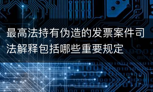 最高法持有伪造的发票案件司法解释包括哪些重要规定