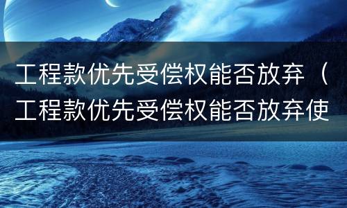 工程款优先受偿权能否放弃（工程款优先受偿权能否放弃使用）