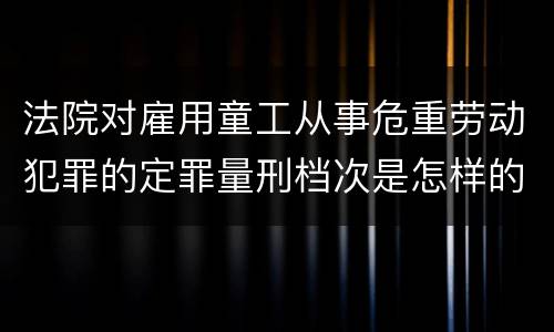 法院对雇用童工从事危重劳动犯罪的定罪量刑档次是怎样的