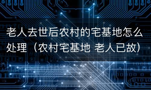 老人去世后农村的宅基地怎么处理（农村宅基地 老人已故）