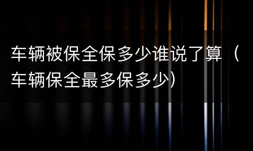 车辆被保全保多少谁说了算（车辆保全最多保多少）