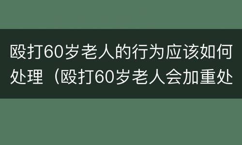 殴打60岁老人的行为应该如何处理（殴打60岁老人会加重处理么）