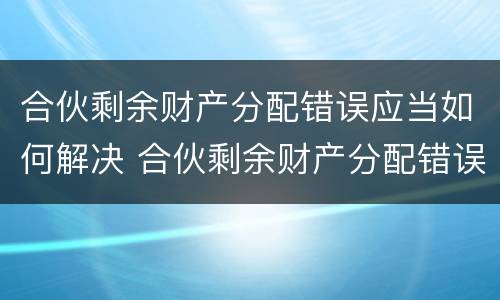 合伙剩余财产分配错误应当如何解决 合伙剩余财产分配错误应当如何解决问题