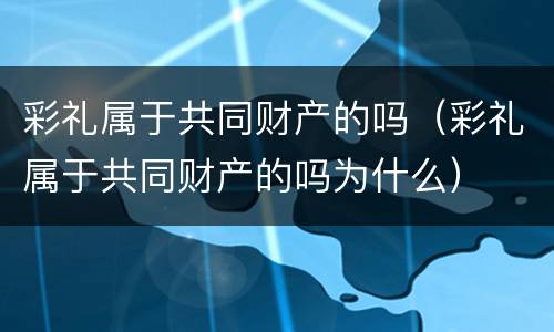 彩礼属于共同财产的吗（彩礼属于共同财产的吗为什么）