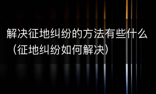 解决征地纠纷的方法有些什么（征地纠纷如何解决）