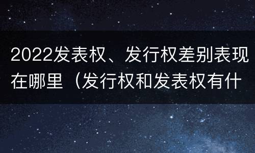 2022发表权、发行权差别表现在哪里（发行权和发表权有什么区别）